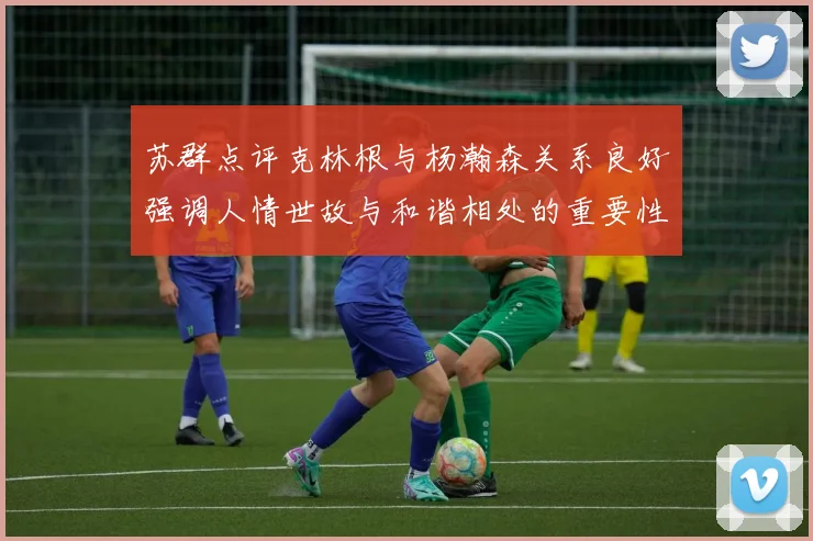 苏群点评克林根与杨瀚森关系良好强调人情世故与和谐相处的重要性