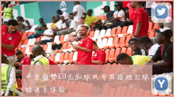 申京盛赞KD无私球风与其搭档打球的快乐体验