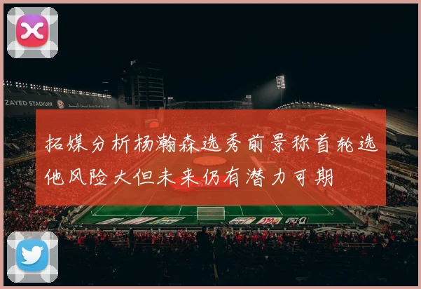 拓媒分析杨瀚森选秀前景称首轮选他风险大但未来仍有潜力可期