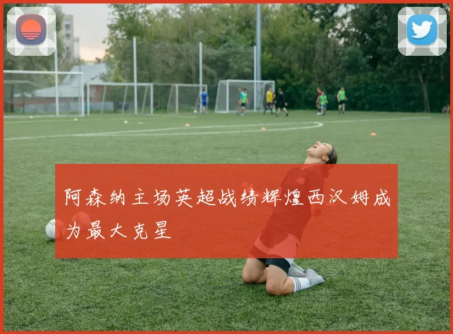 阿森纳主场英超战绩辉煌西汉姆成为最大克星