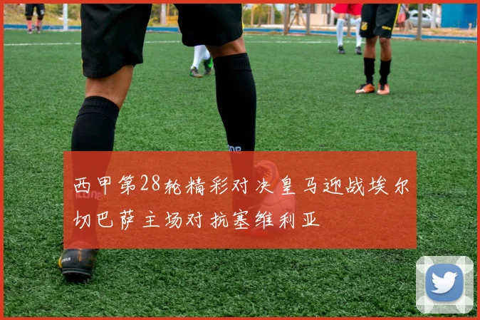 西甲第28轮精彩对决皇马迎战埃尔切巴萨主场对抗塞维利亚