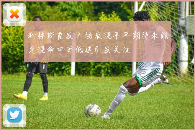 科林斯首发六场表现平平期待未能兑现命中率低迷引发关注