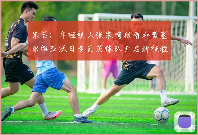 朱艺：年轻铁人张家鸣租借加盟塞尔维亚沃日多瓦茨球队开启新征程