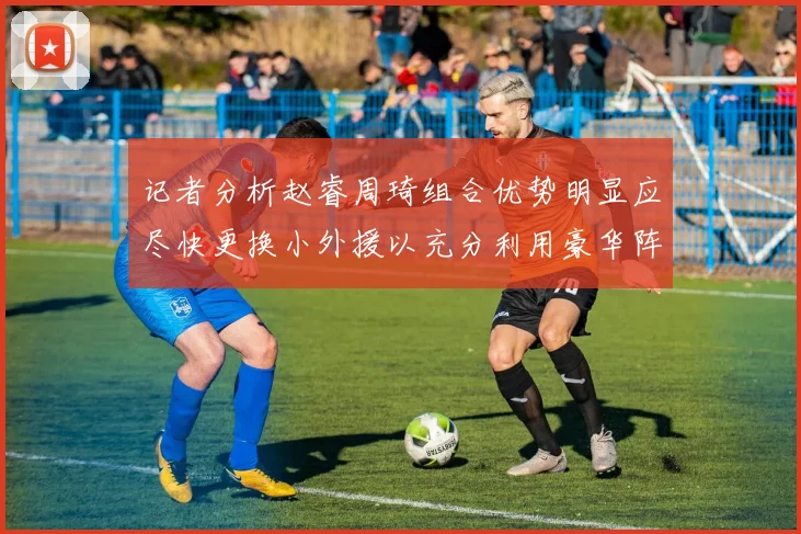 记者分析赵睿周琦组合优势明显应尽快更换小外援以充分利用豪华阵容