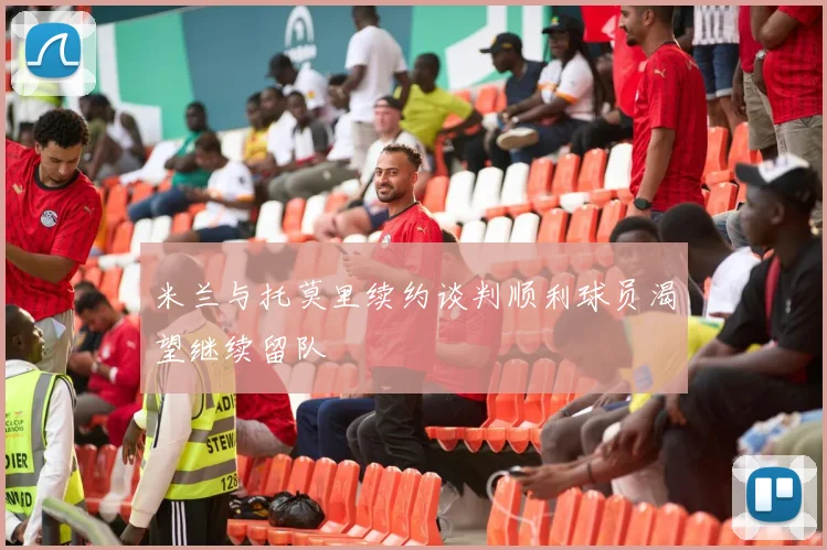 米兰与托莫里续约谈判顺利球员渴望继续留队