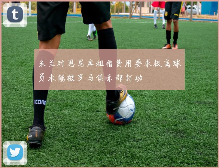 米兰对恩昆库租借费用要求极高球员未能被罗马俱乐部打动