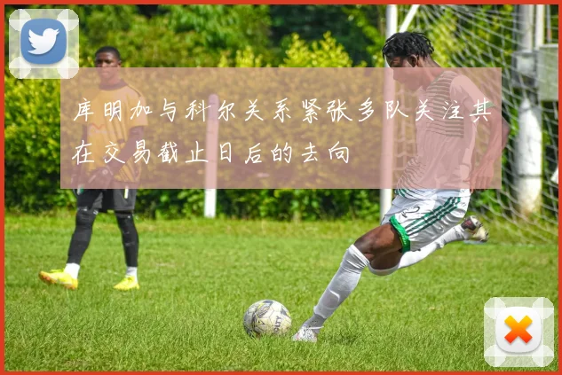库明加与科尔关系紧张多队关注其在交易截止日后的去向