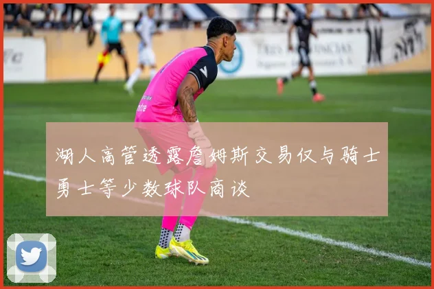 湖人高管透露詹姆斯交易仅与骑士勇士等少数球队商谈