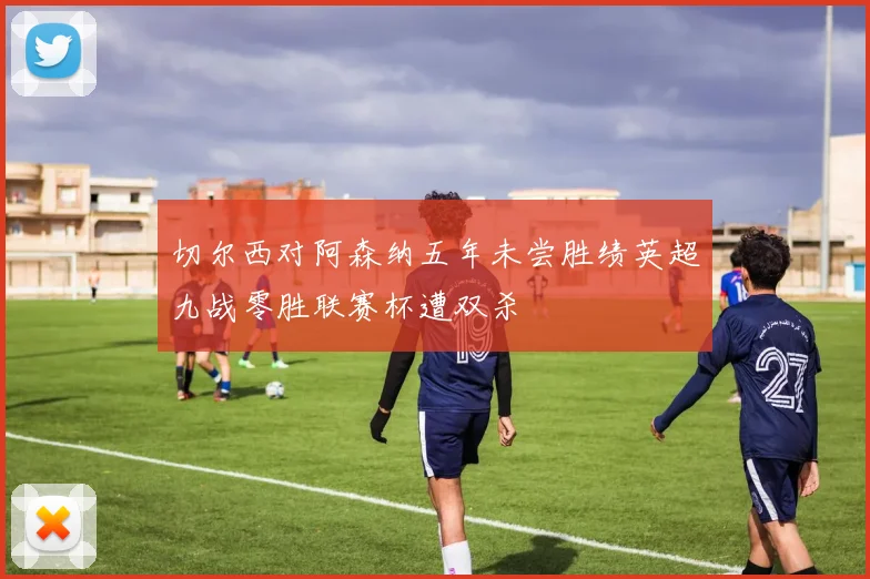 切尔西对阿森纳五年未尝胜绩英超九战零胜联赛杯遭双杀