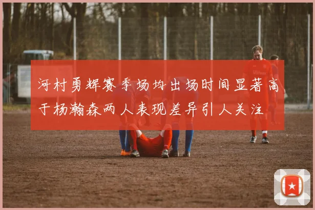 河村勇辉赛季场均出场时间显著高于杨瀚森两人表现差异引人关注