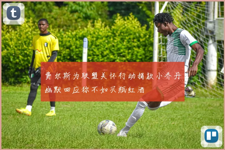 费尔斯为联盟关怀行动捐款小乔丹幽默回应称不如买瓶红酒