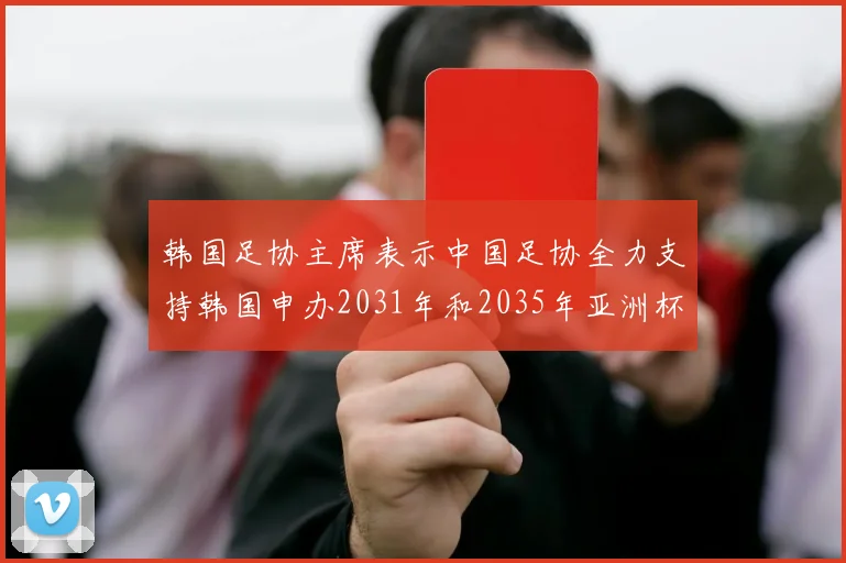 韩国足协主席表示中国足协全力支持韩国申办2031年和2035年亚洲杯赛事