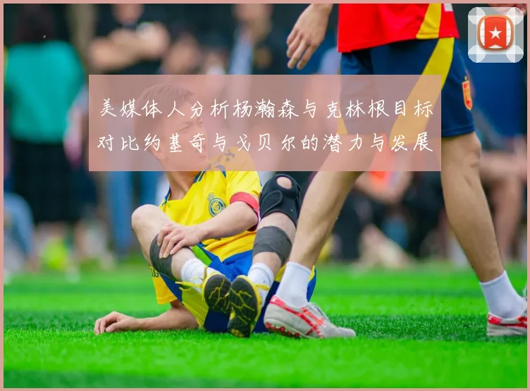 美媒体人分析杨瀚森与克林根目标对比约基奇与戈贝尔的潜力与发展方向