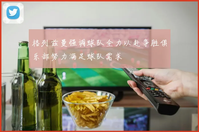 格列兹曼强调球队全力以赴争胜俱乐部努力满足球队需求