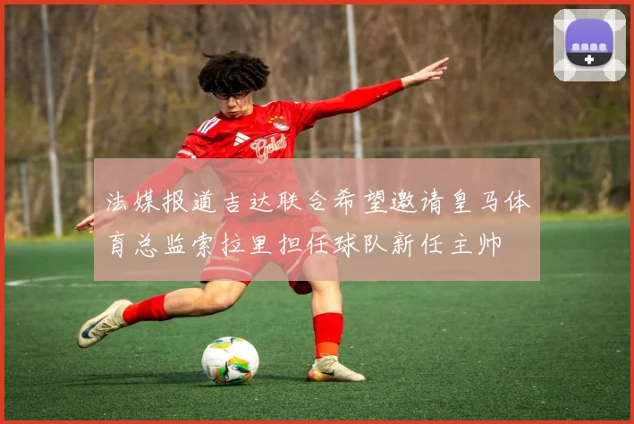 法媒报道吉达联合希望邀请皇马体育总监索拉里担任球队新任主帅