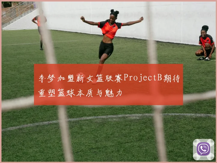 李梦加盟新女篮联赛ProjectB期待重塑篮球本质与魅力