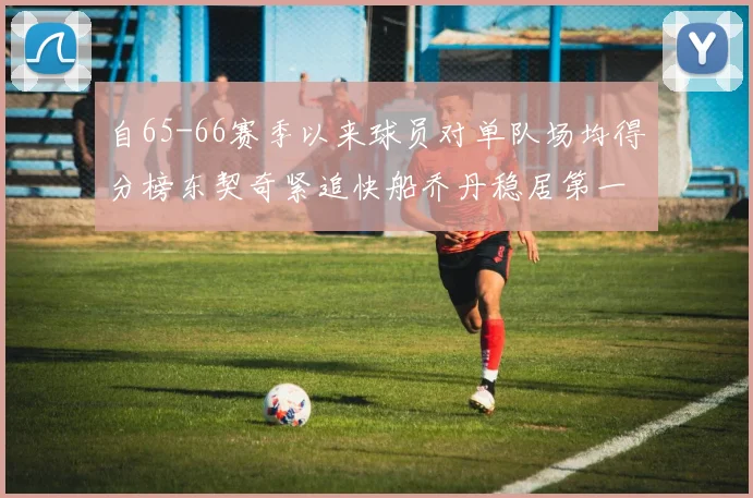 自65-66赛季以来球员对单队场均得分榜东契奇紧追快船乔丹稳居第一