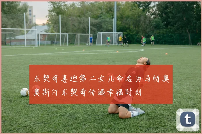 东契奇喜迎第二女儿命名为马特奥奥斯汀东契奇传递幸福时刻