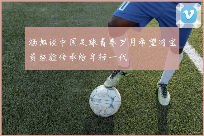 杨旭谈中国足球青春岁月希望将宝贵经验传承给年轻一代