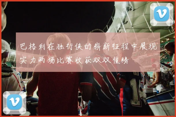 巴格利在独行侠的崭新征程中展现实力两场比赛收获双双佳绩