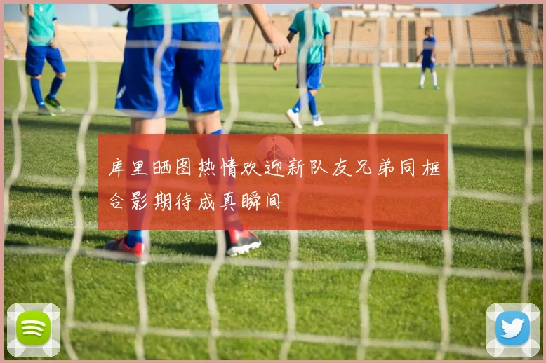 库里晒图热情欢迎新队友兄弟同框合影期待成真瞬间