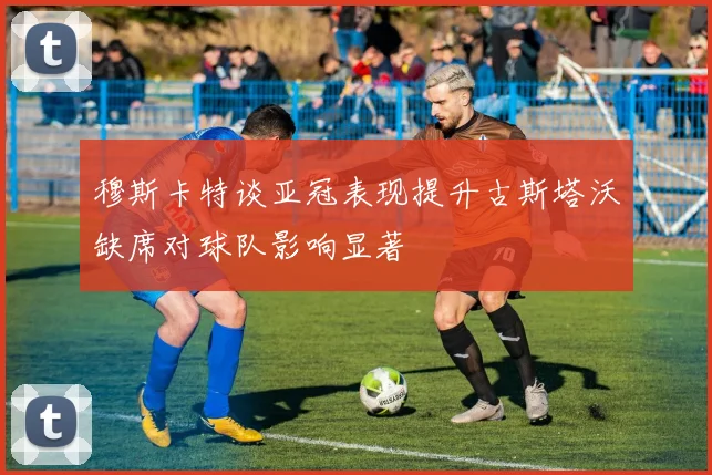穆斯卡特谈亚冠表现提升古斯塔沃缺席对球队影响显著