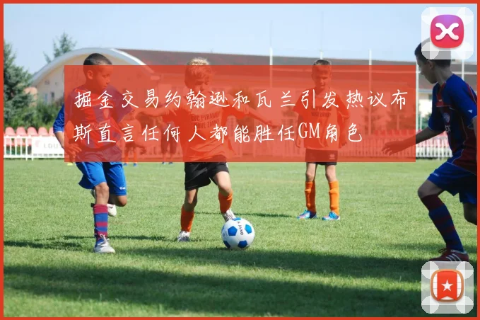 掘金交易约翰逊和瓦兰引发热议布斯直言任何人都能胜任GM角色