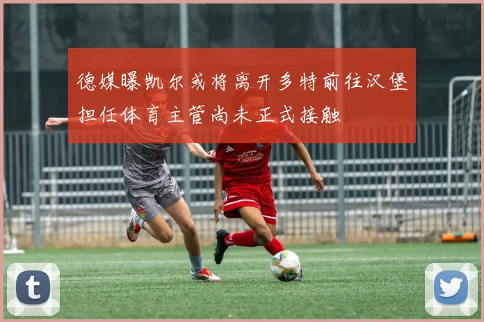 德媒曝凯尔或将离开多特前往汉堡担任体育主管尚未正式接触