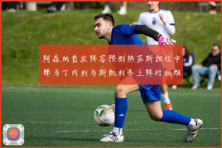 阿森纳首发阵容预测热苏斯担任中锋马丁内利与斯凯利齐上阵对抗维拉