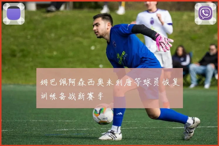 姆巴佩阿森西奥米利唐等球员恢复训练备战新赛季