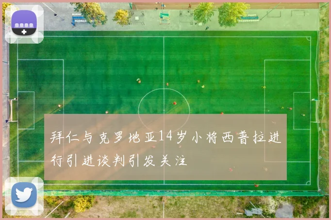 拜仁与克罗地亚14岁小将西普拉进行引进谈判引发关注