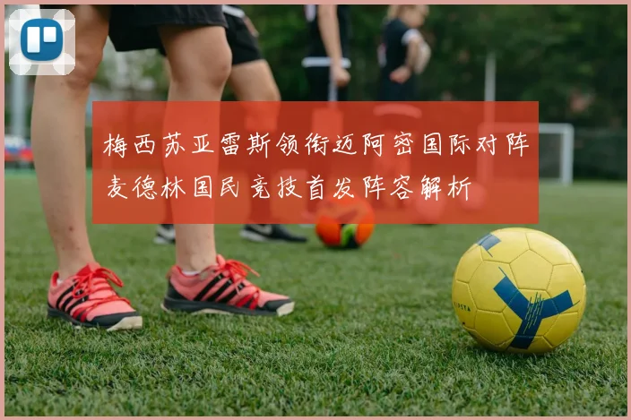 梅西苏亚雷斯领衔迈阿密国际对阵麦德林国民竞技首发阵容解析