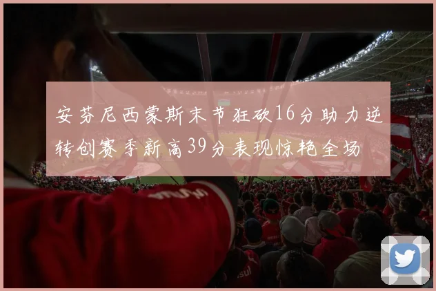 安芬尼西蒙斯末节狂砍16分助力逆转创赛季新高39分表现惊艳全场