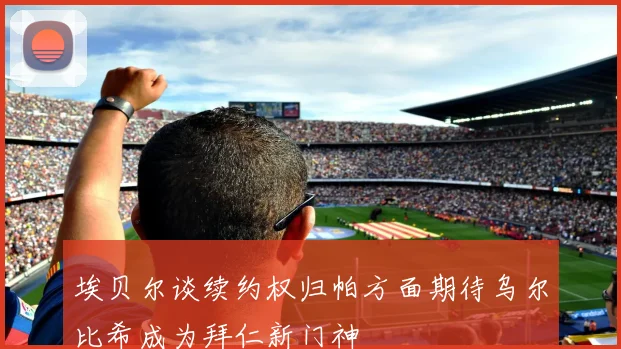 埃贝尔谈续约权归帕方面期待乌尔比希成为拜仁新门神