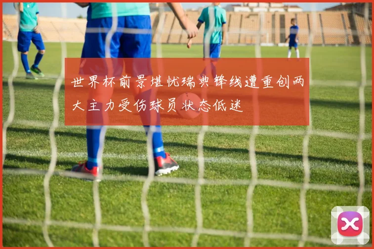 世界杯前景堪忧瑞典锋线遭重创两大主力受伤球员状态低迷