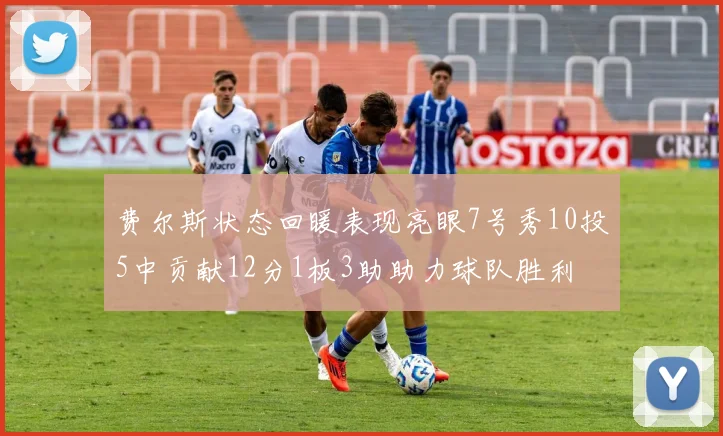 费尔斯状态回暖表现亮眼7号秀10投5中贡献12分1板3助助力球队胜利