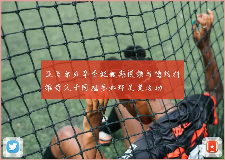 亚马尔分享圣诞假期视频与德约科维奇父子同框参加环足奖活动