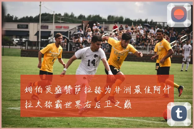 姆伯莫盛赞萨拉赫为非洲最佳阿什拉夫称霸世界右后卫之巅