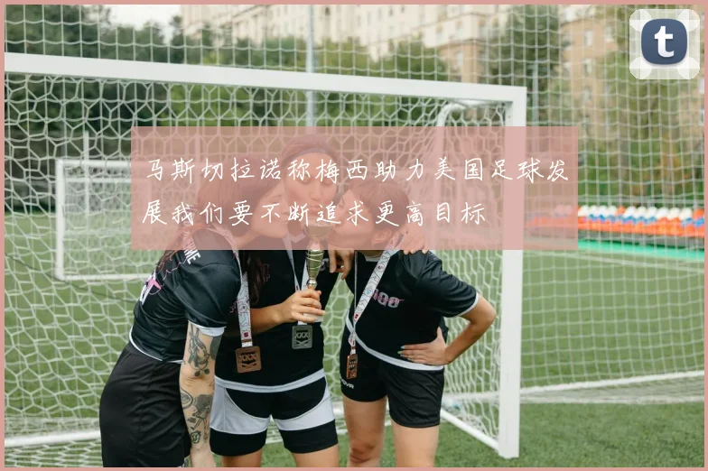 马斯切拉诺称梅西助力美国足球发展我们要不断追求更高目标